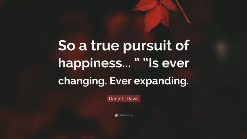 Dana L. Davis Quote: “So a true pursuit of happiness... ” “Is ever changing. Ever expanding.”