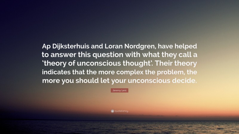 Jeremy Lent Quote: “Ap Dijksterhuis and Loran Nordgren, have helped to answer this question with what they call a ‘theory of unconscious thought’. Their theory indicates that the more complex the problem, the more you should let your unconscious decide.”