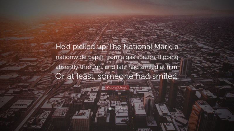 Victoria Schwab Quote: “He’d picked up The National Mark, a nationwide paper, from a gas station, flipping absently through, and fate had smiled at him. Or at least, someone had smiled.”