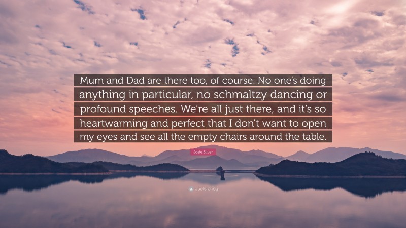 Josie Silver Quote: “Mum and Dad are there too, of course. No one’s doing anything in particular, no schmaltzy dancing or profound speeches. We’re all just there, and it’s so heartwarming and perfect that I don’t want to open my eyes and see all the empty chairs around the table.”