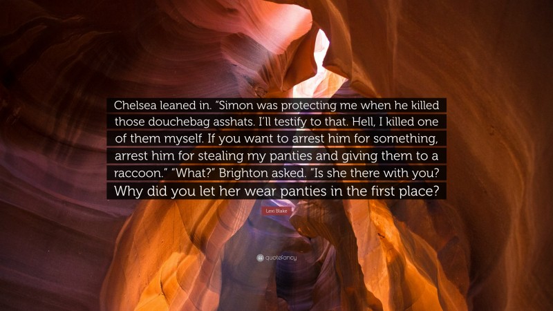 Lexi Blake Quote: “Chelsea leaned in. “Simon was protecting me when he killed those douchebag asshats. I’ll testify to that. Hell, I killed one of them myself. If you want to arrest him for something, arrest him for stealing my panties and giving them to a raccoon.” “What?” Brighton asked. “Is she there with you? Why did you let her wear panties in the first place?”