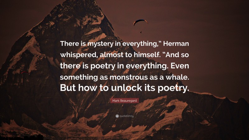 Mark Beauregard Quote: “There is mystery in everything,” Herman whispered, almost to himself. “And so there is poetry in everything. Even something as monstrous as a whale. But how to unlock its poetry.”