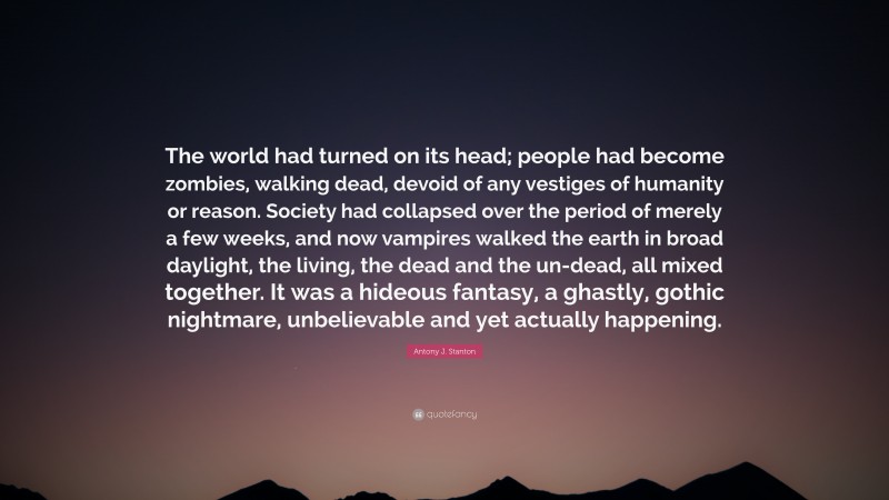 Antony J. Stanton Quote: “The world had turned on its head; people had become zombies, walking dead, devoid of any vestiges of humanity or reason. Society had collapsed over the period of merely a few weeks, and now vampires walked the earth in broad daylight, the living, the dead and the un-dead, all mixed together. It was a hideous fantasy, a ghastly, gothic nightmare, unbelievable and yet actually happening.”