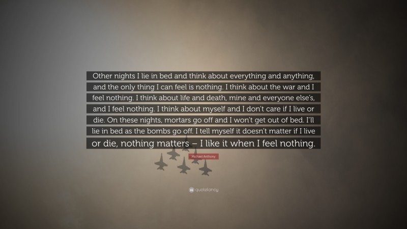 Michael Anthony Quote: “Other nights I lie in bed and think about everything and anything, and the only thing I can feel is nothing. I think about the war and I feel nothing. I think about life and death, mine and everyone else’s, and I feel nothing. I think about myself and I don’t care if I live or die. On these nights, mortars go off and I won’t get out of bed. I’ll lie in bed as the bombs go off. I tell myself it doesn’t matter if I live or die, nothing matters – I like it when I feel nothing.”