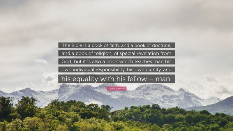 Daniel Webster Quote: “The Bible is a book of faith, and a book of doctrine, and a book of religion, of special revelation from God; but it is also a book which teaches man his own individual responsibility, his own dignity, and his equality with his fellow – man.”