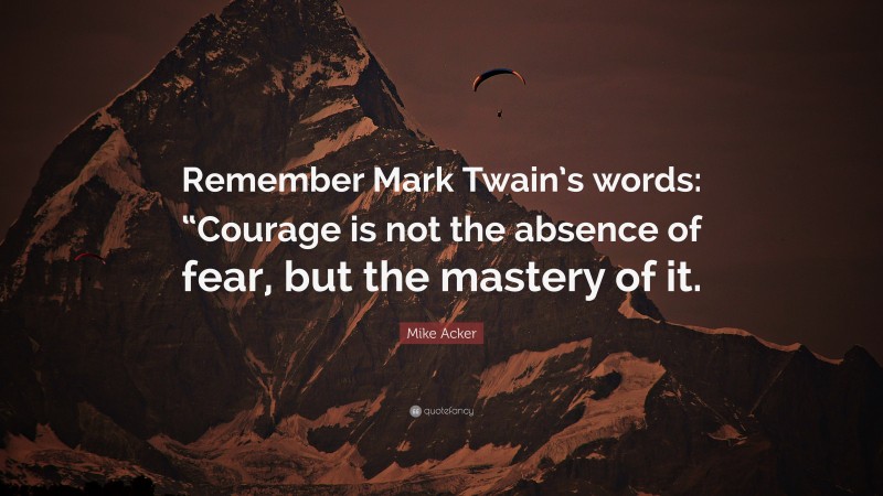 Mike Acker Quote: “Remember Mark Twain’s words: “Courage is not the absence of fear, but the mastery of it.”