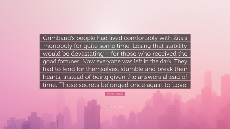 Kimberly Karalius Quote: “Grimbaud’s people had lived comfortably with Zita’s monopoly for quite some time. Losing that stability would be devastating – for those who received the good fortunes. Now everyone was left in the dark. They had to fend for themselves, stumble and break their hearts, instead of being given the answers ahead of time. Those secrets belonged once again to Love.”