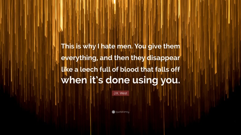 J.K. West Quote: “This is why I hate men. You give them everything, and then they disappear like a leech full of blood that falls off when it’s done using you.”