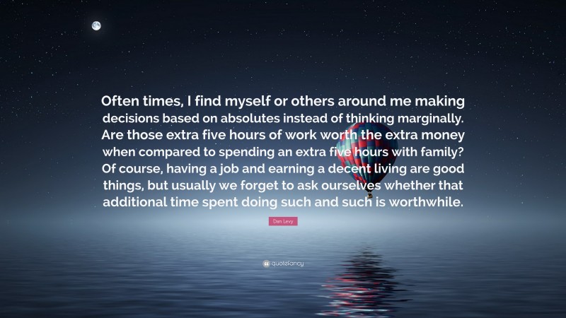 Dan Levy Quote: “Often times, I find myself or others around me making decisions based on absolutes instead of thinking marginally. Are those extra five hours of work worth the extra money when compared to spending an extra five hours with family? Of course, having a job and earning a decent living are good things, but usually we forget to ask ourselves whether that additional time spent doing such and such is worthwhile.”