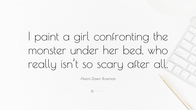 Akemi Dawn Bowman Quote: “I paint a girl confronting the monster under her bed, who really isn’t so scary after all.”