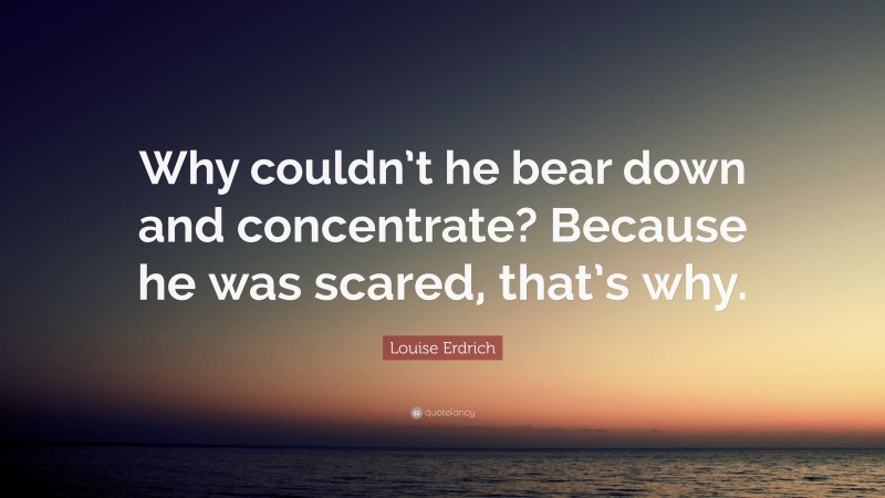 Louise Erdrich Quote: “Why couldn’t he bear down and concentrate? Because he was scared, that’s why.”