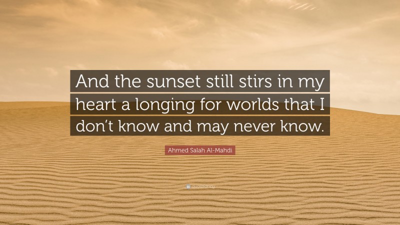 Ahmed Salah Al-Mahdi Quote: “And the sunset still stirs in my heart a longing for worlds that I don’t know and may never know.”