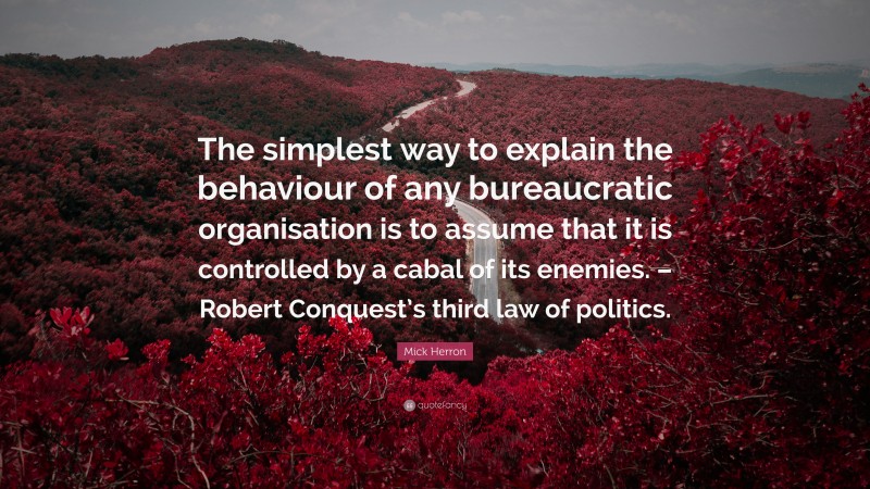 Mick Herron Quote: “The simplest way to explain the behaviour of any bureaucratic organisation is to assume that it is controlled by a cabal of its enemies. – Robert Conquest’s third law of politics.”