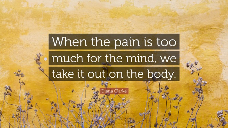 Diana Clarke Quote: “When the pain is too much for the mind, we take it out on the body.”