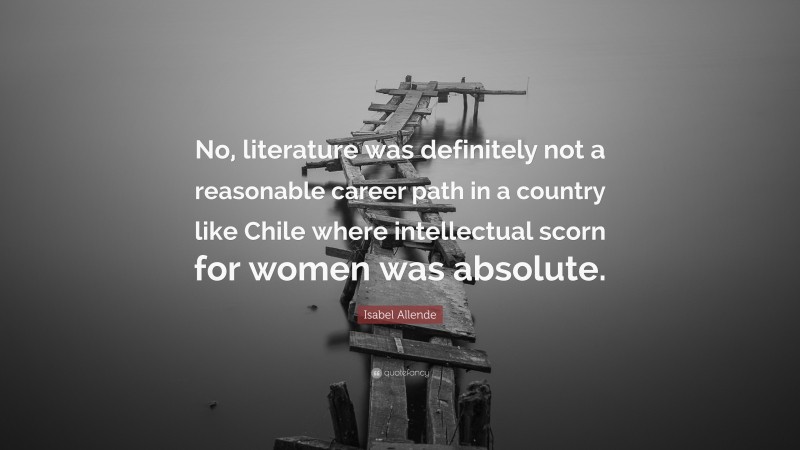 Isabel Allende Quote: “No, literature was definitely not a reasonable career path in a country like Chile where intellectual scorn for women was absolute.”