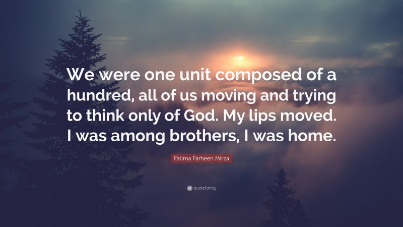 Fatima Farheen Mirza Quote: “We were one unit composed of a hundred, all of us moving and trying to think only of God. My lips moved. I was among brothers, I was home.”