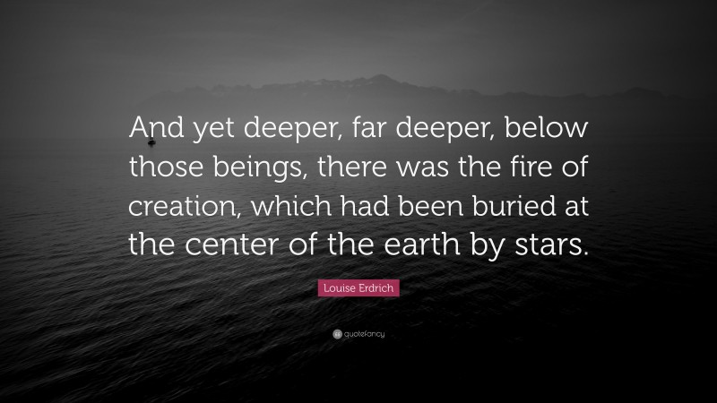 Louise Erdrich Quote: “And yet deeper, far deeper, below those beings, there was the fire of creation, which had been buried at the center of the earth by stars.”