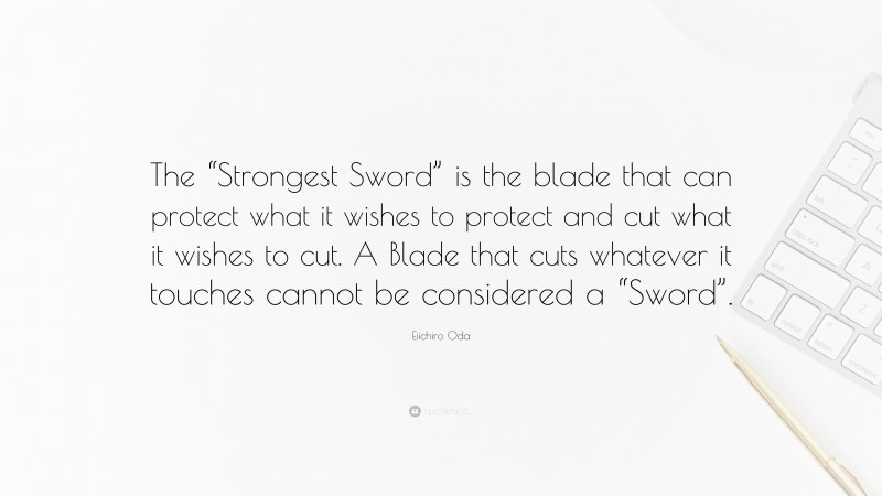Eiichiro Oda Quote: “The “Strongest Sword” is the blade that can protect what it wishes to protect and cut what it wishes to cut. A Blade that cuts whatever it touches cannot be considered a “Sword”.”