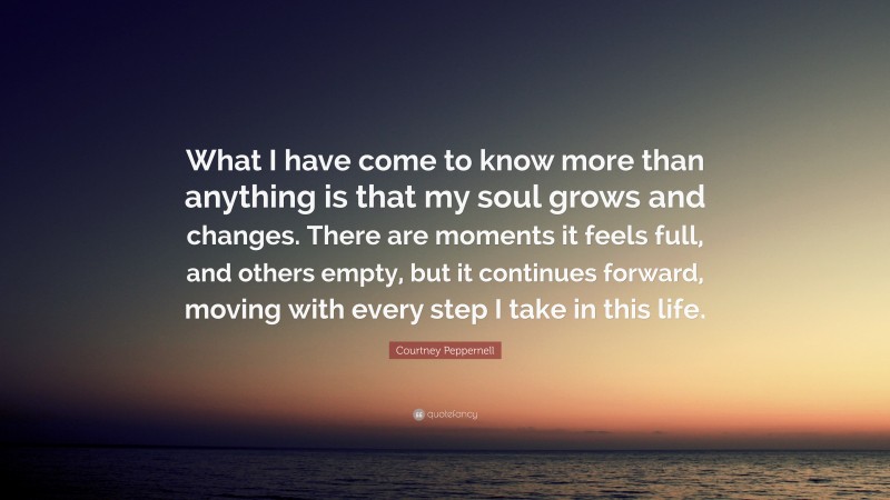 Courtney Peppernell Quote: “What I have come to know more than anything is that my soul grows and changes. There are moments it feels full, and others empty, but it continues forward, moving with every step I take in this life.”