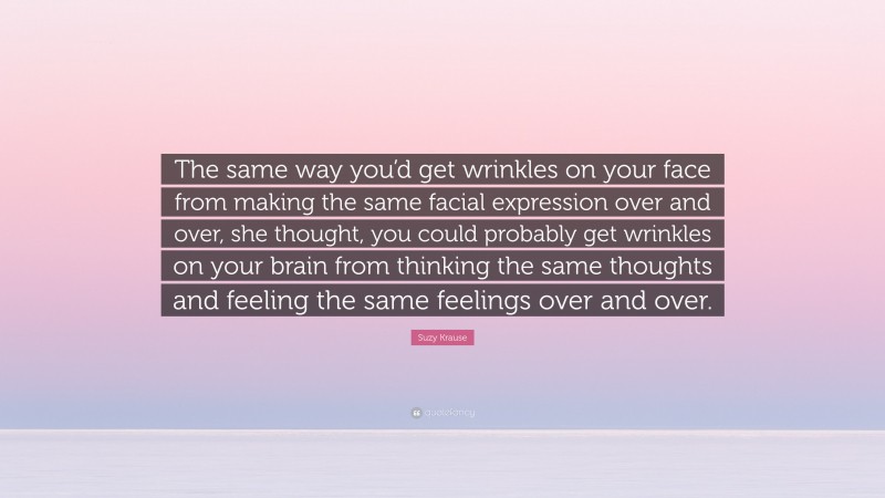 Suzy Krause Quote: “The same way you’d get wrinkles on your face from making the same facial expression over and over, she thought, you could probably get wrinkles on your brain from thinking the same thoughts and feeling the same feelings over and over.”