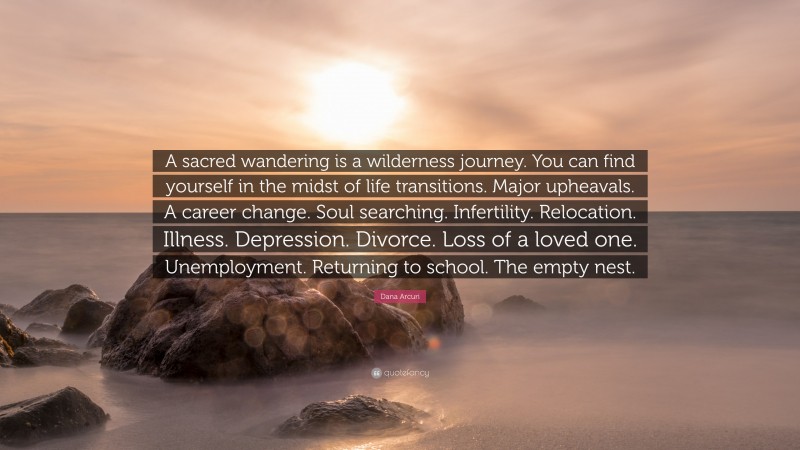 Dana Arcuri Quote: “A sacred wandering is a wilderness journey. You can find yourself in the midst of life transitions. Major upheavals. A career change. Soul searching. Infertility. Relocation. Illness. Depression. Divorce. Loss of a loved one. Unemployment. Returning to school. The empty nest.”