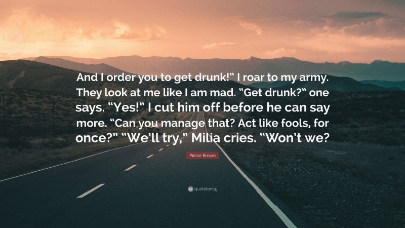 Pierce Brown Quote: “And I order you to get drunk!” I roar to my army. They look at me like I am mad. “Get drunk?” one says. “Yes!” I cut him off before he can say more. “Can you manage that? Act like fools, for once?” “We’ll try,” Milia cries. “Won’t we?”