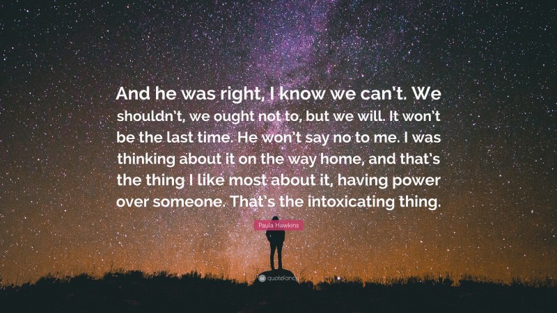 Paula Hawkins Quote: “And he was right, I know we can’t. We shouldn’t, we ought not to, but we will. It won’t be the last time. He won’t say no to me. I was thinking about it on the way home, and that’s the thing I like most about it, having power over someone. That’s the intoxicating thing.”