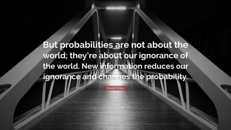 Steven Pinker Quote: “But probabilities are not about the world; they’re about our ignorance of the world. New information reduces our ignorance and changes the probability.”