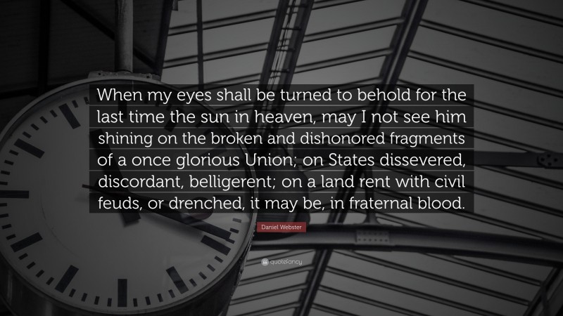 Daniel Webster Quote: “When my eyes shall be turned to behold for the last time the sun in heaven, may I not see him shining on the broken and dishonored fragments of a once glorious Union; on States dissevered, discordant, belligerent; on a land rent with civil feuds, or drenched, it may be, in fraternal blood.”