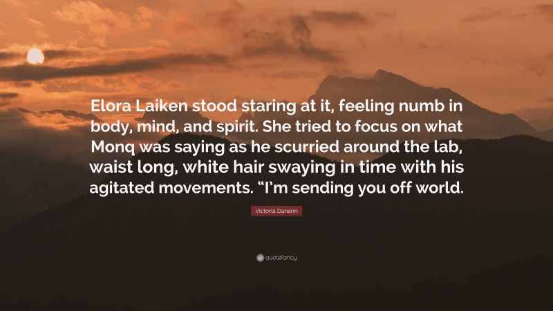 Victoria Danann Quote: “Elora Laiken stood staring at it, feeling numb in body, mind, and spirit. She tried to focus on what Monq was saying as he scurried around the lab, waist long, white hair swaying in time with his agitated movements. “I’m sending you off world.”