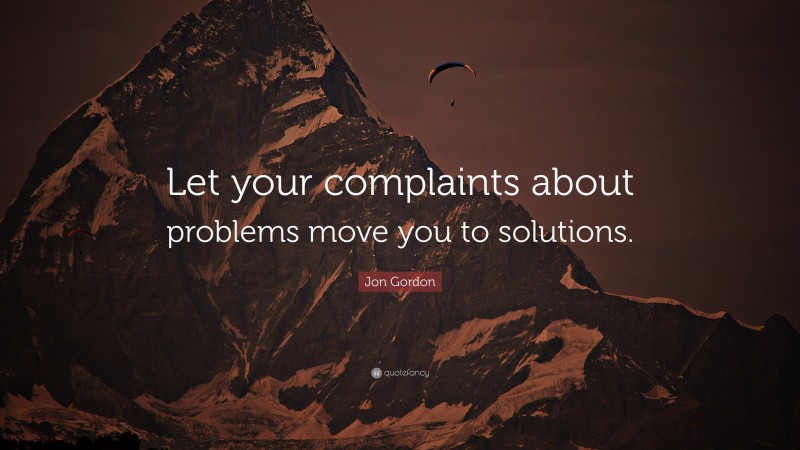 Jon Gordon Quote: “Let your complaints about problems move you to solutions.”