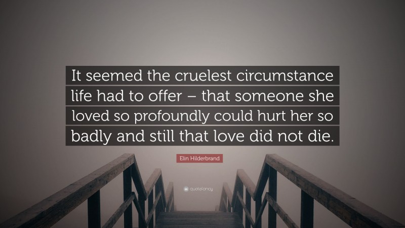 Elin Hilderbrand Quote: “It seemed the cruelest circumstance life had to offer – that someone she loved so profoundly could hurt her so badly and still that love did not die.”