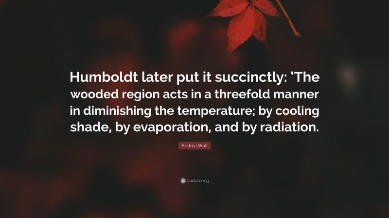 Andrea Wulf Quote: “Humboldt later put it succinctly: ‘The wooded region acts in a threefold manner in diminishing the temperature; by cooling shade, by evaporation, and by radiation.”