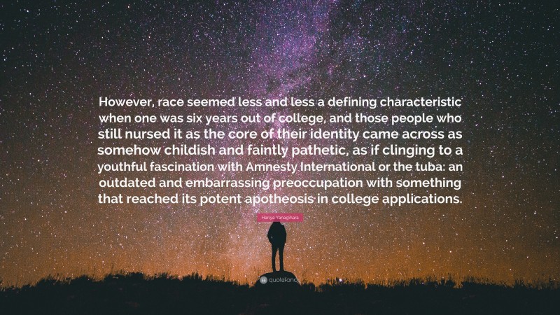 Hanya Yanagihara Quote: “However, race seemed less and less a defining characteristic when one was six years out of college, and those people who still nursed it as the core of their identity came across as somehow childish and faintly pathetic, as if clinging to a youthful fascination with Amnesty International or the tuba: an outdated and embarrassing preoccupation with something that reached its potent apotheosis in college applications.”