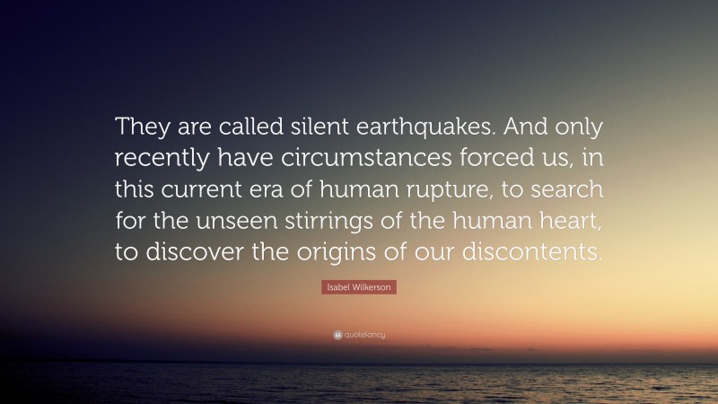 Isabel Wilkerson Quote: “They are called silent earthquakes. And only recently have circumstances forced us, in this current era of human rupture, to search for the unseen stirrings of the human heart, to discover the origins of our discontents.”