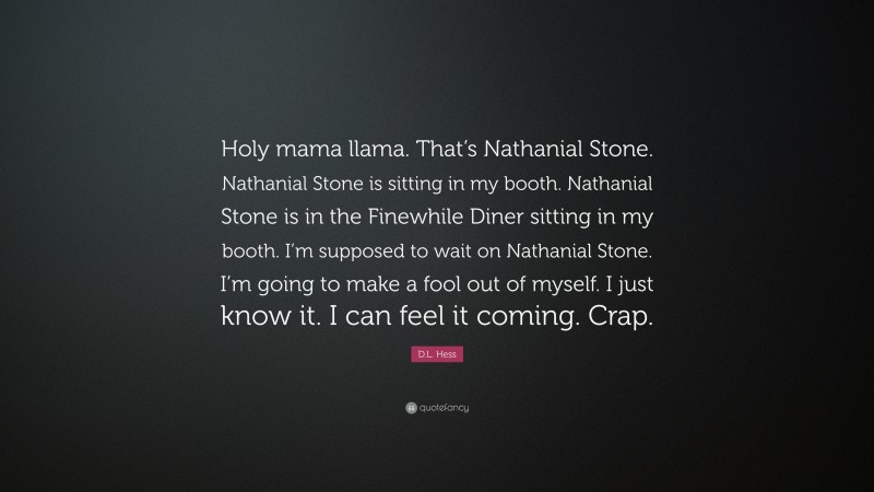 D.L. Hess Quote: “Holy mama llama. That’s Nathanial Stone. Nathanial Stone is sitting in my booth. Nathanial Stone is in the Finewhile Diner sitting in my booth. I’m supposed to wait on Nathanial Stone. I’m going to make a fool out of myself. I just know it. I can feel it coming. Crap.”