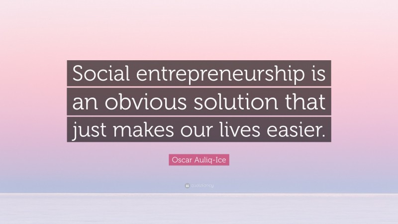 Oscar Auliq-Ice Quote: “Social entrepreneurship is an obvious solution that just makes our lives easier.”