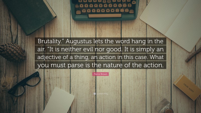 Pierce Brown Quote: “Brutality.” Augustus lets the word hang in the air. “It is neither evil nor good. It is simply an adjective of a thing, an action in this case. What you must parse is the nature of the action.”