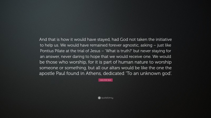 John R.W. Stott Quote: “And that is how it would have stayed, had God not taken the initiative to help us. We would have remained forever agnostic, asking – just like Pontius Pilate at the trial of Jesus – ‘What is truth?’ but never staying for an answer, never daring to hope that we would receive one. We would be those who worship, for it is part of human nature to worship someone or something, but all our altars would be like the one the apostle Paul found in Athens, dedicated ‘To an unknown god’.”