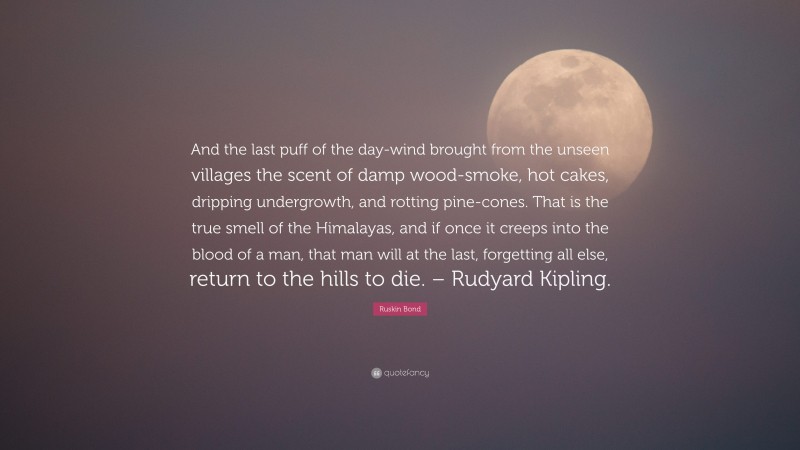 Ruskin Bond Quote: “And the last puff of the day-wind brought from the unseen villages the scent of damp wood-smoke, hot cakes, dripping undergrowth, and rotting pine-cones. That is the true smell of the Himalayas, and if once it creeps into the blood of a man, that man will at the last, forgetting all else, return to the hills to die. – Rudyard Kipling.”