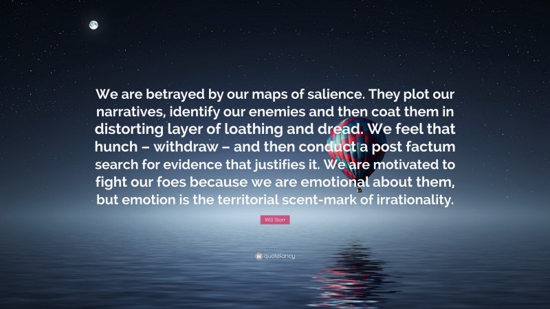 Will Storr Quote: “We are betrayed by our maps of salience. They plot our narratives, identify our enemies and then coat them in distorting layer of loathing and dread. We feel that hunch – withdraw – and then conduct a post factum search for evidence that justifies it. We are motivated to fight our foes because we are emotional about them, but emotion is the territorial scent-mark of irrationality.”