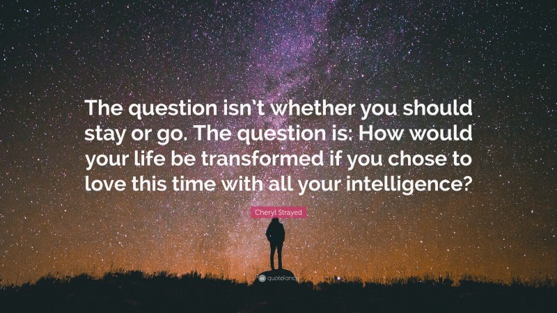 Cheryl Strayed Quote: “The question isn’t whether you should stay or go. The question is: How would your life be transformed if you chose to love this time with all your intelligence?”