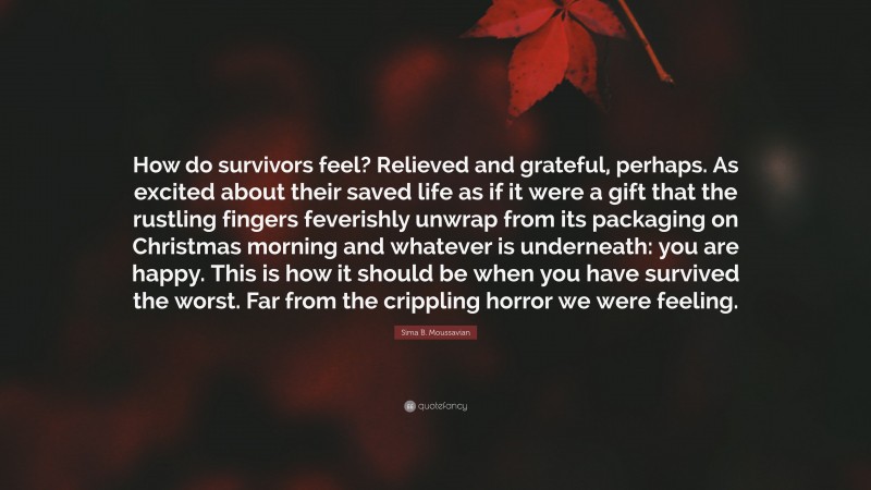 Sima B. Moussavian Quote: “How do survivors feel? Relieved and grateful, perhaps. As excited about their saved life as if it were a gift that the rustling fingers feverishly unwrap from its packaging on Christmas morning and whatever is underneath: you are happy. This is how it should be when you have survived the worst. Far from the crippling horror we were feeling.”