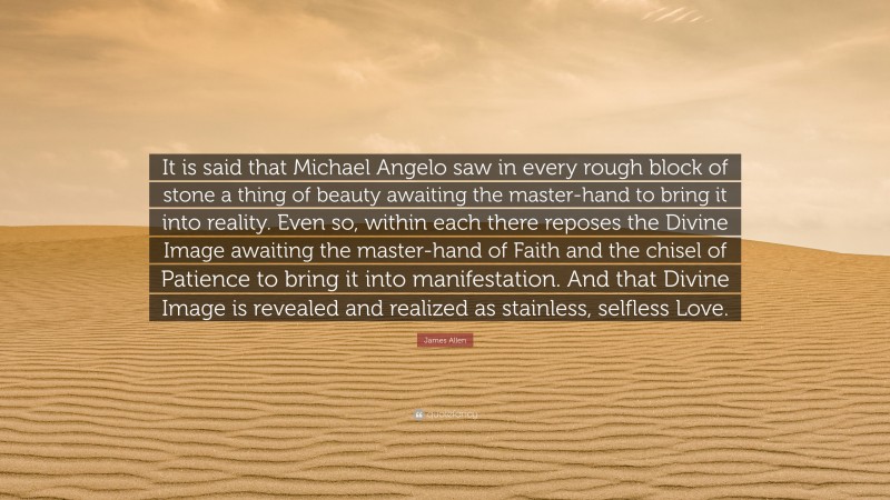 James Allen Quote: “It is said that Michael Angelo saw in every rough block of stone a thing of beauty awaiting the master-hand to bring it into reality. Even so, within each there reposes the Divine Image awaiting the master-hand of Faith and the chisel of Patience to bring it into manifestation. And that Divine Image is revealed and realized as stainless, selfless Love.”
