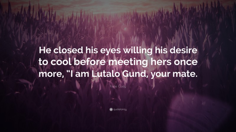 Katie Cody Quote: “He closed his eyes willing his desire to cool before meeting hers once more, “I am Lutalo Gund, your mate.”