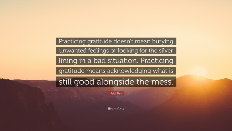 Heidi Barr Quote: “Practicing gratitude doesn’t mean burying unwanted feelings or looking for the silver lining in a bad situation. Practicing gratitude means acknowledging what is still good alongside the mess.”