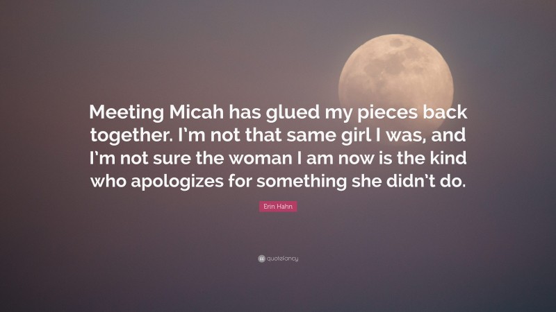 Erin Hahn Quote: “Meeting Micah has glued my pieces back together. I’m not that same girl I was, and I’m not sure the woman I am now is the kind who apologizes for something she didn’t do.”