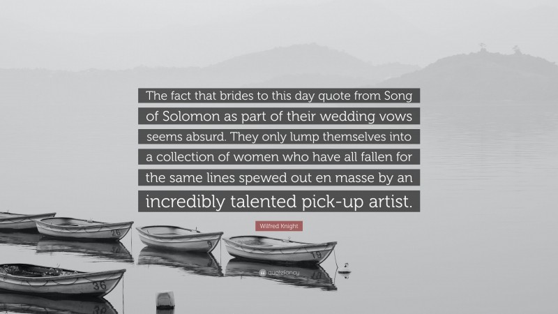 Wilfred Knight Quote: “The fact that brides to this day quote from Song of Solomon as part of their wedding vows seems absurd. They only lump themselves into a collection of women who have all fallen for the same lines spewed out en masse by an incredibly talented pick-up artist.”