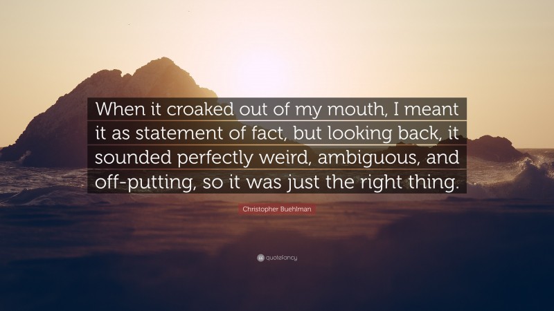 Christopher Buehlman Quote: “When it croaked out of my mouth, I meant it as statement of fact, but looking back, it sounded perfectly weird, ambiguous, and off-putting, so it was just the right thing.”