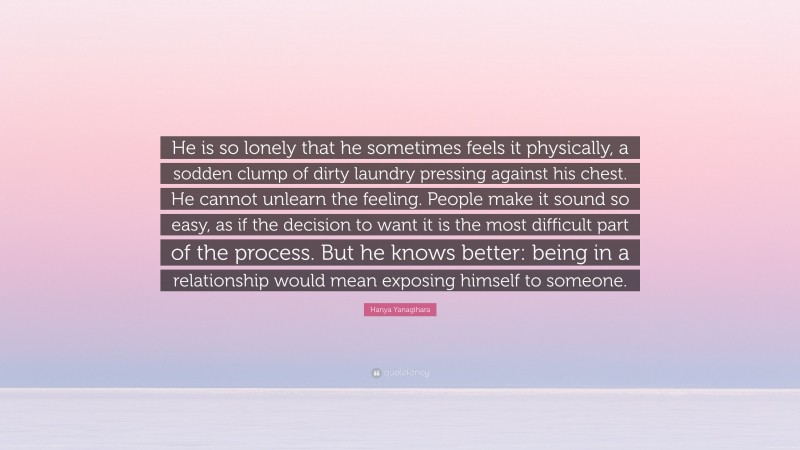 Hanya Yanagihara Quote: “He is so lonely that he sometimes feels it physically, a sodden clump of dirty laundry pressing against his chest. He cannot unlearn the feeling. People make it sound so easy, as if the decision to want it is the most difficult part of the process. But he knows better: being in a relationship would mean exposing himself to someone.”